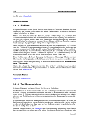 Page 126112 Audiodateibearbeitung
ten Sie unter Hilfe aufrufen
Verwandte Themen
5.1.13 Pitchbend
In diesem Dialogfeld ändern Sie die Tonhöhe eines Klangs im Zeitverlauf. Beachten Sie, dass
das Ändern der Tonhöhe mit Pitchbend sich auf die Dauer auswirkt, es sei denn, die Option
»Länge beibehalten« ist aktiviert.
Mithilfe einer Hüllkurve können Sie die Kurve, der die Tonhöhe folgen soll, »zeichnen«. Der
Tonhöhenversatz wird entlang des vertikalen Lineals der Hüllkurve angezeigt und der Bereich,
der durch die...