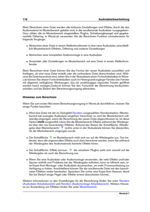 Page 130116 Audiodateibearbeitung
Beim Berechnen einer Datei werden alle hörbaren Einstellungen und Effekte, durch die das
Audiomaterial im Masterbereich geleitet wird, in die resultierende Audiodatei »ausgegeben«.
Dazu zählen alle im Masterbereich eingestellten PlugIns, Schiebereglerpegel und gegebe-
nenfalls Dithering. In WaveLab verwenden Sie die Berechnen-Funktion normalerweise für
folgende Vorgänge:
ˆ Abmischen einer Datei in einem Wellenformfenster in eine neue Audiodatei, einschließ-
lich...