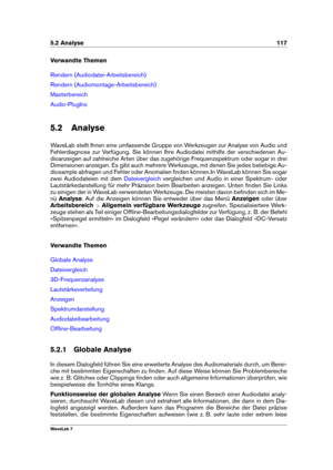 Page 1315.2 Analyse 117
Verwandte Themen
Rendern (Audiodatei-Arbeitsbereich)
Rendern (Audiomontage-Arbeitsbereich)
Masterbereich
Audio-PlugIns
5.2 Analyse
WaveLab stellt Ihnen eine umfassende Gruppe von Werkzeugen zur Analyse von Audio und
Fehlerdiagnose zur Verfügung. Sie können Ihre Audiodatei mithilfe der verschiedenen Au-
dioanzeigen auf zahlreiche Arten über das zugehörige Frequenzspektrum oder sogar in drei
Dimensionen anzeigen. Es gibt auch mehrere Werkzeuge, mit denen Sie jedes beliebige Au-
diosample...