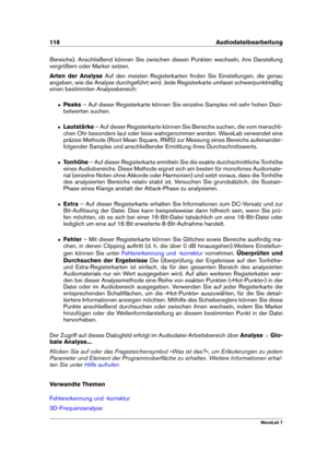Page 132118 Audiodateibearbeitung
Bereiche). Anschließend können Sie zwischen diesen Punkten wechseln, ihre Darstellung
vergrößern oder Marker setzen.
Arten der Analyse Auf den meisten Registerkarten ﬁnden Sie Einstellungen, die genau
angeben, wie die Analyse durchgeführt wird. Jede Registerkarte umfasst schwerpunktmäßig
einen bestimmten Analysebereich:
ˆ Peaks– Auf dieser Registerkarte können Sie einzelne Samples mit sehr hohen Dezi-
belwerten suchen.
ˆ Lautstärke – Auf dieser Registerkarte können Sie Bereiche...