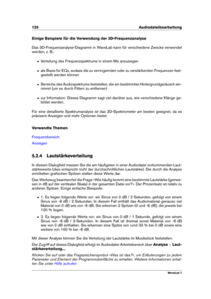 Page 134120 Audiodateibearbeitung
Einige Beispiele für die Verwendung der 3D-Frequenzanalyse
Das 3D-Frequenzanalyse-Diagramm in WaveLab kann für verschiedene Zwecke verwendet
werden, z. B.:
ˆ Verteilung des Frequenzspektrums in einem Mix anzuzeigen
ˆ als Basis für EQs, sodass die zu verringernden oder zu verstärkenden Frequenzen fest-
gestellt werden können
ˆ Bereiche des Audiospektrums feststellen, die ein bestimmtes Hintergrundgeräusch ein-
nimmt (um es durch Filtern zu entfernen)
ˆ zur Information: Dieses...