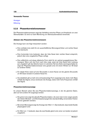 Page 140126 Audiodateibearbeitung
Verwandte Themen
Anzeigen
Dithering
5.3.5 Phasenkorrelationsmesser
Der Phasenkorrelationsmesser zeigt das Verhältnis zwischen Phase und Amplitude von zwei
Stereokanälen. Es wird nur beim Monitoring von Stereoaudiomaterial verwendet.
Ablesen des Phasenkorrelationsmessers
Die Anzeige kann wie folgt interpretiert werden:
ˆ Eine vertikale Linie steht für ein ausschließliches Monosignal (linker und rechter Kanal
sind identisch).
ˆ Eine horizontale Linie bedeutet, dass der linke Kanal...