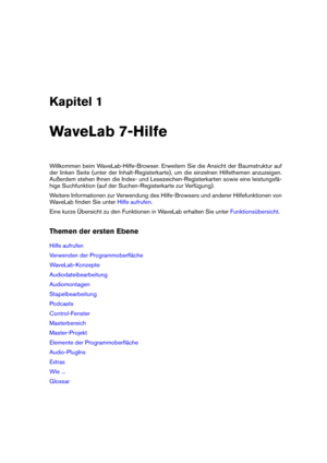 Page 15Kapitel 1
WaveLab 7-Hilfe
Willkommen beim WaveLab-Hilfe-Browser. Erweitern Sie die Ansicht der Baumstruktur auf
der linken Seite (unter der Inhalt-Registerkarte), um die einzelnen Hilfethemen anzuzeigen.
Außerdem stehen Ihnen die Index- und Lesezeichen-Registerkarten sowie eine leistungsfä-
hige Suchfunktion (auf der Suchen-Registerkarte zur Verfügung).
Weitere Informationen zur Verwendung des Hilfe-Browsers und anderer Hilfefunktionen von
WaveLab ﬁnden Sie unter
Hilfe aufrufen .
Eine kurze Übersicht zu...