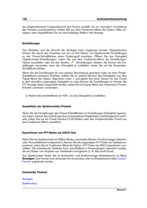 Page 142128 Audiodateibearbeitung
der eingeschlossene Frequenzbereich das Fenster ausfüllt. Um zur »normalen« Darstellung
des Fensters zurückzukehren, wählen Sie aus dem Funktionen-Menü die Option »Alles an-
zeigen« oder doppelklicken Sie auf eine beliebige Stelle in der Anzeige.
Einstellungen
Das Verhalten und die Ansicht der Anzeigen kann angepasst werden. Beispielsweise
können Sie durch das Zuweisen von bis zu fünf Sätzen von Spektrometer-Einstellungen
zu den Preset-Schaltﬂächen einen Direktzugriff...