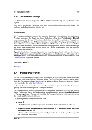 Page 1435.4 Transportbefehle 129
5.3.7 Wellenform-Anzeige
Die Wellenform-Anzeige zeigt eine Echtzeit-Wellenformdarstellung des abgehörten Audio-
signals.
Dies eignet sich bei der Aufnahme oder beim Rendern einer Datei, wenn der Modus »Be-
rechnete Audiodatei abhören« aktiviert ist.
Einstellungen
Die Anzeigeeinstellungen können Sie auch im Dialogfeld »Einstellungen für Wellenform-
Anzeige« anpassen. Der Zugriff auf dieses Dialogfeld erfolgt über Funktionen>Einstel-
lungen... oder das Symbol
. In diesem Dialogfeld...