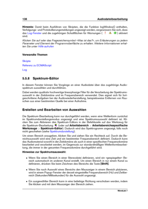 Page 152138 Audiodateibearbeitung
Hinweis: Damit beim Ausführen von Skripten, die die Funktion logWindow() enthalten,
Verfolgungs- und Protokollierungsmeldungen angezeigt werden, vergewissern Sie sich, dass
das
Log-Fenster und die zugehörigen Schaltﬂächen für Warnungen ( ) aktiviert
sind.
Klicken Sie auf oder das Fragezeichensymbol »Was ist das?«, um Erläuterungen zu jedem
Parameter und Element der Programmoberﬂäche zu erhalten. Weitere Informationen erhal-
ten Sie unter
Hilfe aufrufen
Verwandte Themen
Skripte...