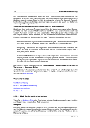 Page 154140 Audiodateibearbeitung
sich beispielsweise zum Ersetzen eines Teils einer Live-Aufnahme, der unerwünschte Ge-
räusche (z. B. Klingeln eines Handys) enthält, durch eine Kopie eines ähnlichen Bereichs im
Spektrum, das ein »reines« Signal enthält. Normalerweise erhalten Sie durch die Spektral-
kombination aus Kopieren/Einfügen optimale Ergebnisse, sofern der Quell- und Zielbereich
ordnungsgemäß ausgewählt wurde.
Verarbeitung über Masterbereich (Abschnitt für Masterbereich)
Sie können einen bestimmten...