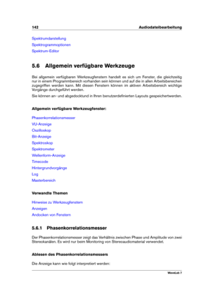 Page 156142 Audiodateibearbeitung
Spektrumdarstellung
Spektrogrammoptionen
Spektrum-Editor
5.6 Allgemein verfügbare Werkzeuge
Bei allgemein verfügbaren Werkzeugfenstern handelt es sich um Fenster, die gleichzeitig
nur in einem Programmbereich vorhanden sein können und auf die in allen Arbeitsbereichen
zugegriffen werden kann. Mit diesen Fenstern können im aktiven Arbeitsbereich wichtige
Vorgänge durchgeführt werden.
Sie können an- und abgedocktund in Ihren benutzerdeﬁnierten Layouts gespeichertwerden.
Allgemein...