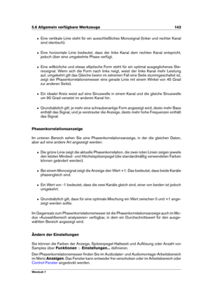 Page 1575.6 Allgemein verfügbare Werkzeuge 143
ˆ Eine vertikale Linie steht für ein ausschließliches Monosignal (linker und rechter Kanal
sind identisch).
ˆ Eine horizontale Linie bedeutet, dass der linke Kanal dem rechten Kanal entspricht,
jedoch über eine umgekehrte Phase verfügt.
ˆ Eine willkürliche und etwas elliptische Form steht für ein optimal ausgeglichenes Ste-
reosignal. Wenn sich die Form nach links neigt, weist der linke Kanal mehr Leistung
auf, umgekehrt gilt das Gleiche (wenn im extremen Fall eine...