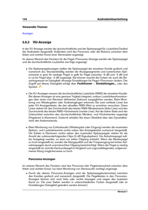 Page 158144 Audiodateibearbeitung
Verwandte Themen
Anzeigen
5.6.2 VU-Anzeige
In der VU-Anzeige werden der durchschnittliche und der Spitzenpegel für Lautstärke/Dezibel
der Audiodatei dargestellt. Außerdem wird das Panorama oder die Balance zwischen dem
linken und rechten Kanal einer Stereodatei angezeigt.
Im oberen Bereich des Fensters für die Pegel-/Panorama-Anzeige werden der Spitzenpegel
und die durchschnittliche Lautstärke wie folgt angezeigt:
ˆ Die Spitzenpegelanzeigen stellen die Spitzenpegel der einzelnen...