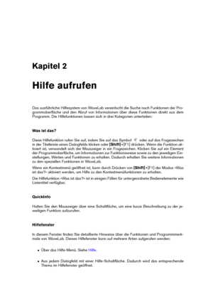 Page 17Kapitel 2
Hilfe aufrufen
Das ausführliche Hilfesystem von WaveLab vereinfacht die Suche nach Funktionen der Pro-
grammoberﬂäche und den Abruf von Informationen über diese Funktionen direkt aus dem
Programm. Die Hilfefunktionen lassen sich in drei Kategorien unterteilen:
Was ist das?
Diese Hilfefunktion rufen Sie auf, indem Sie auf das Symbol
oder auf das Fragezeichen
in der Titelleiste eines Dialogfelds klicken oder [Shift]+[F1] drücken. Wenn die Funktion ak-
tiviert ist, verwandelt sich der Mauszeiger...