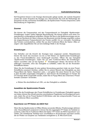 Page 162148 Audiodateibearbeitung
fünf Snapshots können in der Anzeige übereinander gelegt werden, der sechste Snapshot
ersetzt den ersten Snapshot der Anzeige usw. (Verwechseln Sie nicht die Reihenfolge der
Snapshots mit den numerierten Schaltﬂächen, die Spektrometer-Presets entsprechen; siehe
Beschreibung im Folgenden.)
Zoomen
Sie können die Frequenzskala und den Frequenzbereich im Dialogfeld »Spektrometer-
Einstellungen« ändern (siehe folgende Beschreibung), Sie können jedoch auch einen Fre-
quenzbereich...