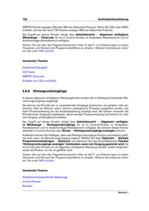 Page 164150 Audiodateibearbeitung
SMPTE-Format anzeigen (Stunden:Minuten:Sekunden:Frames). Wenn Sie CDs oder DVDs
erstellen, können Sie auch CD-Frames anzeigen (Minuten:Sekunden:Frames).
Der Zugriff auf dieses Fenster erfolgt über Arbeitsbereich>Allgemein verfügbare
Werkzeuge >Timecode . Es ist im Control-Fenster, im Audiodatei-Arbeitsbereich und im
Audiomontage-Arbeitsbereich verfügbar.
Klicken Sie auf oder das Fragezeichensymbol »Was ist das?«, um Erläuterungen zu jedem
Parameter und Element der...