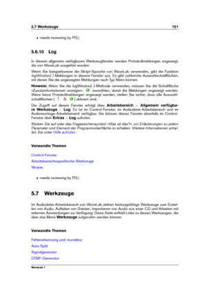 Page 1655.7 Werkzeuge 151
ˆ needs reviewing by PG g
5.6.10 Log
In diesem allgemein verfügbaren Werkzeugfenster werden Protokollmeldungen angezeigt,
die von WaveLab ausgelöst wurden.
Wenn Sie beispielsweise die Skript-Sprache von WaveLab verwenden, gibt die Funktion
logWindow( ) Meldungen in diesem Fenster aus. Es gibt zahlreiche Auswahlschaltﬂächen,
mit denen Sie die angezeigten Meldungen nach Typ ﬁltern können.
Hinweis: Wenn Sie die logWindow( )-Methode verwenden, müssen Sie die Schaltﬂäche
»Zusatzinformationen...