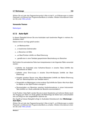 Page 1675.7 Werkzeuge 153
Klicken Sie auf oder das Fragezeichensymbol »Was ist das?«, um Erläuterungen zu jedem
Parameter und Element der Programmoberﬂäche zu erhalten. Weitere Informationen erhal-
ten Sie unter
Hilfe aufrufen
Verwandte Themen
Markertypen
5.7.2 Auto-Split
In diesem Dialogfeld können Sie eine Audiodatei nach bestimmten Regeln in mehrere Au-
diodateien teilen.
Dateien können wie folgt geteilt werden:
ˆ ...an Markerpunkten
ˆ ...in bestimmten Zeitintervallen
ˆ ...in Bereichen mit Stille
ˆ ...an...