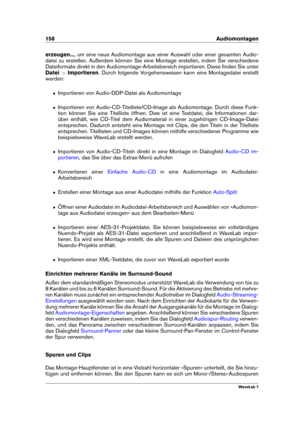 Page 172158 Audiomontagen
erzeugen... , um eine neue Audiomontage aus einer Auswahl oder einer gesamten Audio-
datei zu erstellen. Außerdem können Sie eine Montage erstellen, indem Sie verschiedene
Dateiformate direkt in den Audiomontage-Arbeitsbereich importieren. Diese ﬁnden Sie unter
Datei >Importieren . Durch folgende Vorgehensweisen kann eine Montagedatei erstellt
werden:
ˆ Importieren von Audio-DDP-Datei als Audiomontage
ˆ Importieren von Audio-CD-Titelliste/CD-Image als Audiomontage. Durch diese Funk-...