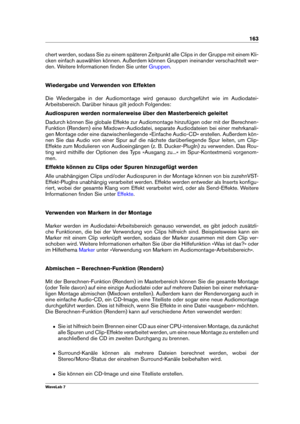 Page 177163
chert werden, sodass Sie zu einem späteren Zeitpunkt alle Clips in der Gruppe mit einem Kli-
cken einfach auswählen können. Außerdem können Gruppen ineinander verschachtelt wer-
den. Weitere Informationen ﬁnden Sie unter
Gruppen .
Wiedergabe und Verwenden von Effekten
Die Wiedergabe in der Audiomontage wird genauso durchgeführt wie im Audiodatei-
Arbeitsbereich. Darüber hinaus gilt jedoch Folgendes:
Audiospuren werden normalerweise über den Masterbereich geleitet
Dadurch können Sie globale Effekte...