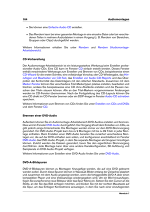 Page 178164 Audiomontagen
ˆ Sie können eine Einfache Audio-CD erstellen.
ˆ Das Rendern kann bei einer gesamten Montage in eine einzelne Datei oder bei verschie-
denen Teilen in mehrere Audiodateien in einem Vorgang (z. B. Rendern von Bereichen,
Gruppen oder Clips) durchgeführt werden.
Weitere Informationen erhalten Sie unter
Rendern und Rendern (Audiomontage-
Arbeitsbereich)
.
CD-Vorbereitung
Der Audiomontage-Arbeitsbereich ist ein leistungsstarkes Werkzeug beim Erstellen profes-
sioneller Audio-CDs. Eine CD...