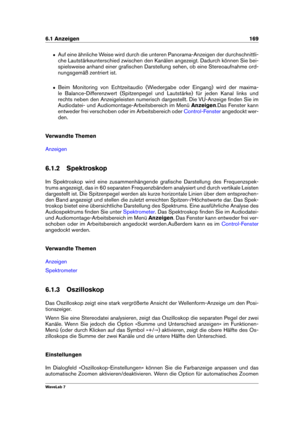 Page 1836.1 Anzeigen 169
ˆ Auf eine ähnliche Weise wird durch die unteren Panorama-Anzeigen der durchschnittli-
che Lautstärkeunterschied zwischen den Kanälen angezeigt. Dadurch können Sie bei-
spielsweise anhand einer graﬁschen Darstellung sehen, ob eine Stereoaufnahme ord-
nungsgemäß zentriert ist.
ˆ Beim Monitoring von Echtzeitaudio (Wiedergabe oder Eingang) wird der maxima-
le Balance-Differenzwert (Spitzenpegel und Lautstärke) für jeden Kanal links und
rechts neben den Anzeigeleisten numerisch dargestellt....