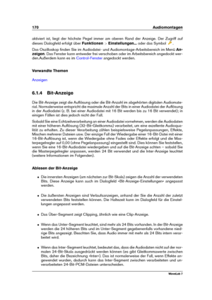 Page 184170 Audiomontagen
aktiviert ist, liegt der höchste Pegel immer am oberen Rand der Anzeige. Der Zugriff auf
dieses Dialogfeld erfolgt über Funktionen>Einstellungen... oder das Symbol
.
Das Oszilloskop ﬁnden Sie im Audiodatei- und Audiomontage-Arbeitsbereich im Menü An-
zeigen . Das Fenster kann entweder frei verschoben oder im Arbeitsbereich angedockt wer-
den.Außerdem kann es im
Control-Fenster angedockt werden.
Verwandte Themen
Anzeigen
6.1.4 Bit-Anzeige
Die Bit-Anzeige zeigt die Auﬂösung oder die...