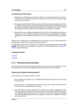 Page 1856.1 Anzeigen 171
Verwendung der Bit-Anzeige
ˆ Überprüfen, ob Dithering erforderlich ist. Wenn bei der Wiedergabe oder beim Abmi-
schen auf 16 Bit die Bit-Anzeige die Verwendung von mehr als 16 Bit anzeigt, sollten
Sie Dithering anwenden.
ˆ Anzeige der »tatsächlichen« Auﬂösung einer Audiodatei. Wenn beispielsweise die Datei
ein 24-Bit-Format aufweist, werden nur 16 Bit verwendet. Oder eine 32-Bit-Datei kann
nur 24 Bit verwenden (in diesem Fall leuchtet das Unter-Segment nicht). Dafür wird die
Bit-Anzeige...