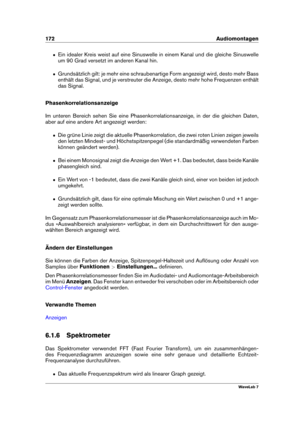 Page 186172 Audiomontagen
ˆ Ein idealer Kreis weist auf eine Sinuswelle in einem Kanal und die gleiche Sinuswelle
um 90 Grad versetzt im anderen Kanal hin.
ˆ Grundsätzlich gilt: je mehr eine schraubenartige Form angezeigt wird, desto mehr Bass
enthält das Signal, und je verstreuter die Anzeige, desto mehr hohe Frequenzen enthält
das Signal.
Phasenkorrelationsanzeige
Im unteren Bereich sehen Sie eine Phasenkorrelationsanzeige, in der die gleichen Daten,
aber auf eine andere Art angezeigt werden:
ˆ Die grüne Linie...