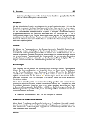 Page 1876.1 Anzeigen 173
ˆ Spitzenpegel im Spektrum werden als kurze, horizontale Linien gezeigt und stehen für
die zuletzt erreichten Spitzen-/Maximalwerte.
Snapshots
Mit den Schaltﬂäche »Snapshot hinzufügen« und »Letzten Snapshot löschen«
können Sie
Snapshots im aktuellen Spektrum hinzufügen und löschen. Diese werden (in einer anpass-
baren Farbe) über den Graph des aktuellen Spektrumsspitzenpegel gelegt, bis Sie erneut
auf das Symbol klicken, um einen weiteren Snapshot zu erzeugen. Eine Verwendungsmög-...