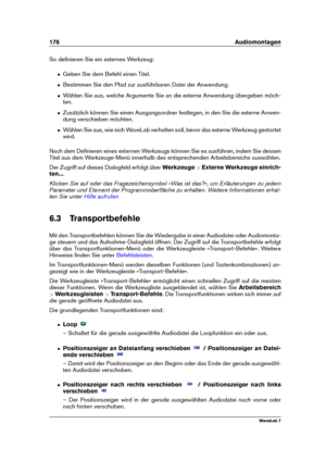 Page 190176 Audiomontagen
So deﬁnieren Sie ein externes Werkzeug:
ˆ Geben Sie dem Befehl einen Titel.
ˆ Bestimmen Sie den Pfad zur ausführbaren Datei der Anwendung.
ˆ Wählen Sie aus, welche Argumente Sie an die externe Anwendung übergeben möch-
ten.
ˆ Zusätzlich können Sie einen Ausgangsordner festlegen, in den Sie die externe Anwen-
dung verschieben möchten.
ˆ Wählen Sie aus, wie sich WaveLab verhalten soll, bevor das externe Werkzeug gestartet
wird.
Nach dem Deﬁnieren eines externen Werkzeugs können Sie es...