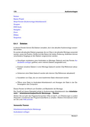 Page 192178 Audiomontagen
Notizen
Master-Projekt
Skript-Fenster (Audiomontage-Arbeitsbereich)
Gruppen
DVD-Audio
Navigator
Zoom
Effekte
Snapshots
6.4.1 Dateien
In diesem Fenster können Sie Dateien verwalten, die in der aktuellen Audiomontage verwen-
det werden.
Es werden alle aktuellen Dateien angezeigt, die von Clips in der aktuellen Montage verwendet
werden, sowie die Position, Größe und das Datum der letzten Änderung. Außerdem können
verschiedene Vorgänge an den Dateien vorgenommen werden:
ˆ Hinzufügen...