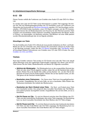 Page 1936.4 Arbeitsbereichsspeziﬁsche Werkzeuge 179
6.4.2 CD
Dieses Fenster enthält alle Funktionen zum Erstellen einer Audio-CD oder DVD-A in Wave-
Lab.
Es werden eine Liste mit CD-Titeln sowie Informationen zu jedem Titel angezeigt. Sie kön-
nen die Titel und Wiedergabeeigenschaften der CD bearbeiten sowie auf Funktionen zum
Überprüfen der Konformität mit
Red Book-Standards zugreifen, CD-Text hinzufügen und be-
arbeiten, UPC/EAN-Codes bearbeiten, einen CD-Report erzeugen und die CD brennen.
Außerdem können Sie...