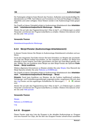 Page 200186 Audiomontagen
Die Texteingabe erfolgt im freien Bereich des Fensters. Außerdem sind standardmäßige Be-
dienelemente von HTML-Text-Editoren zum Formatieren von Text und Hinzufügen von Bildern,
Hyperlinks und Listen verfügbar. Diese Notizen werden in der Audiomontage-Datei gespei-
chert.
Der Zugriff auf dieses Dialogfeld erfolgt im Audiomontage-Arbeitsbereich über Arbeitsbe-
reich >Arbeitsbereichsspeziﬁsche Werkzeuge >Notizen .
Klicken Sie auf oder das Fragezeichensymbol »Was ist das?«, um...