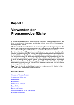 Page 21Kapitel 3
Verwenden der
Programmoberﬂäche
In diesem Abschnitt ﬁnden Sie Informationen zu Funktionen der Programmoberﬂäche, die
Ihnen mit zunehmender Verwendung von WaveLab hilfreich sein und Ihren Arbeitsablauf ef-
ﬁzienter gestalten können.
WaveLab stellt sehr ﬂexible Funktionen für die Einrichtung Ihrer Arbeitsumgebung bereit. Sie
können viele Elemente der Programmoberﬂäche auf Ihre persönlichen Arbeitsabläufe, die Art
des bearbeiteten Projekts und die Größe und Anzahl Ihrer Bildschirme abstimmen.
Sie...