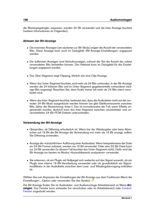 Page 210196 Audiomontagen
die Masterpegelregler anpassen, werden 24 Bit verwendet und die Inter-Anzeige leuchtet
(weitere Informationen im Folgenden).
Ablesen der Bit-Anzeige
ˆ Die innersten Anzeigen (am nächsten zur Bit-Skala) zeigen die Anzahl der verwendeten
Bits. Diese Anzeige kann auch im Dialogfeld »Bit-Anzeige-Einstellungen« angepasst
werden.
ˆ Die äußersten Anzeigen sind Verlaufsanzeigen, anhand der Sie die Anzahl der zuletzt
verwendeten Bits feststellen können. Die Haltezeit kann im Dialogfeld für die...