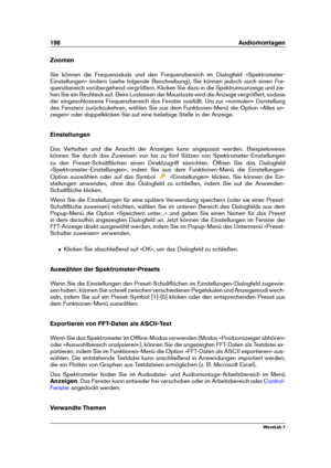 Page 212198 Audiomontagen
Zoomen
Sie können die Frequenzskala und den Frequenzbereich im Dialogfeld »Spektrometer-
Einstellungen« ändern (siehe folgende Beschreibung), Sie können jedoch auch einen Fre-
quenzbereich vorübergehend vergrößern. Klicken Sie dazu in die Spektrumsanzeige und zie-
hen Sie ein Rechteck auf. Beim Loslassen der Maustaste wird die Anzeige vergrößert, sodass
der eingeschlossene Frequenzbereich das Fenster ausfüllt. Um zur »normalen« Darstellung
des Fensters zurückzukehren, wählen Sie aus dem...