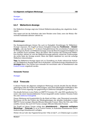 Page 2136.5 Allgemein verfügbare Werkzeuge 199
Anzeigen
Spektroskop
6.5.7 Wellenform-Anzeige
Die Wellenform-Anzeige zeigt eine Echtzeit-Wellenformdarstellung des abgehörten Audio-
signals.
Dies eignet sich bei der Aufnahme oder beim Rendern einer Datei, wenn der Modus »Be-
rechnete Audiodatei abhören« aktiviert ist.
Einstellungen
Die Anzeigeeinstellungen können Sie auch im Dialogfeld »Einstellungen für Wellenform-
Anzeige« anpassen. Der Zugriff auf dieses Dialogfeld erfolgt über Funktionen>Einstel-
lungen......