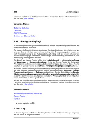 Page 214200 Audiomontagen
Parameter und Element der Programmoberﬂäche zu erhalten. Weitere Informationen erhal-
ten Sie unter
Hilfe aufrufen
Verwandte Themen
Zeitformat-Dialogfeld
CD-Frame
SMPTE-Timecode
Erstellen von CDs und DVDs
6.5.9 Hintergrundvorgänge
In diesem allgemein verfügbaren Werkzeugfenster werden alle im Hintergrund laufenden Be-
rechnungsvorgänge angezeigt.
Sie können die Priorität der zu verarbeitenden Vorgänge bestimmen, sie anhalten oder ab-
brechen. Dies ist hilfreich, wenn mehrere...