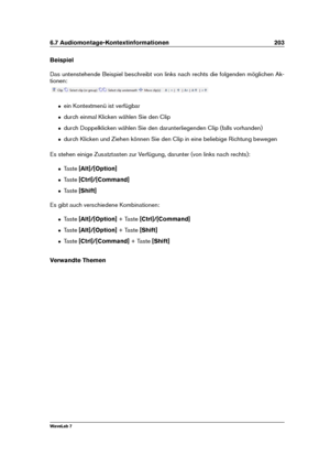 Page 2176.7 Audiomontage-Kontextinformationen 203
Beispiel
Das untenstehende Beispiel beschreibt von links nach rechts die folgenden möglichen Ak-
tionen:
ˆ ein Kontextmenü ist verfügbar
ˆ durch einmal Klicken wählen Sie den Clip
ˆ durch Doppelklicken wählen Sie den darunterliegenden Clip (falls vorhanden)
ˆ durch Klicken und Ziehen können Sie den Clip in eine beliebige Richtung bewegen
Es stehen einige Zusatztasten zur Verfügung, darunter (von links nach rechts):
ˆ Taste[Alt]/[Option]
ˆ Taste[Ctrl]/[Command]
ˆ...