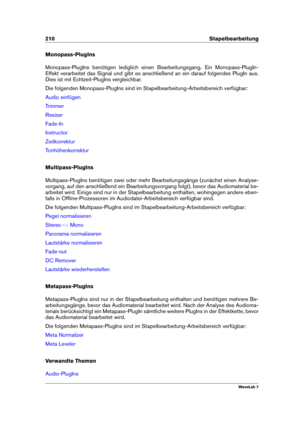 Page 224210 Stapelbearbeitung
Monopass-PlugIns
Monopass-PlugIns benötigen lediglich einen Bearbeitungsgang. Ein Monopass-PlugIn-
Effekt verarbeitet das Signal und gibt es anschließend an ein darauf folgendes PlugIn aus.
Dies ist mit Echtzeit-PlugIns vergleichbar.
Die folgenden Monopass-PlugIns sind im Stapelbearbeitung-Arbeitsbereich verfügbar:
Audio einfügen
Trimmer
Resizer
Fade-In
Instructor
Zeitkorrektur
Tonhöhenkorrektur
Multipass-PlugIns
Multipass-PlugIns benötigen zwei oder mehr Bearbeitungsgänge (zunächst...