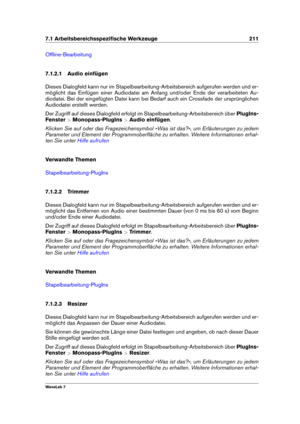 Page 2257.1 Arbeitsbereichsspeziﬁsche Werkzeuge 211
Ofﬂine-Bearbeitung
7.1.2.1 Audio einfügen
Dieses Dialogfeld kann nur im Stapelbearbeitung-Arbeitsbereich aufgerufen werden und er-
möglicht das Einfügen einer Audiodatei am Anfang und/oder Ende der verarbeiteten Au-
diodatei. Bei der eingefügten Datei kann bei Bedarf auch ein Crossfade der ursprünglichen
Audiodatei erstellt werden.
Der Zugriff auf dieses Dialogfeld erfolgt im Stapelbearbeitung-Arbeitsbereich über PlugIns-
Fenster >Monopass-PlugIns >Audio...