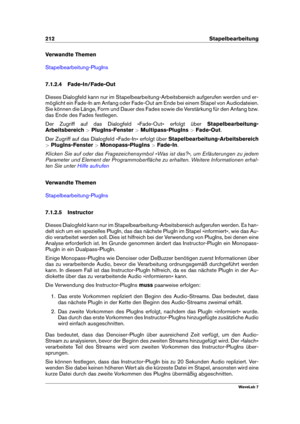 Page 226212 Stapelbearbeitung
Verwandte Themen
Stapelbearbeitung-PlugIns
7.1.2.4 Fade-In/Fade-Out
Dieses Dialogfeld kann nur im Stapelbearbeitung-Arbeitsbereich aufgerufen werden und er-
möglicht ein Fade-In am Anfang oder Fade-Out am Ende bei einem Stapel von Audiodateien.
Sie können die Länge, Form und Dauer des Fades sowie die Verstärkung für den Anfang bzw.
das Ende des Fades festlegen.
Der Zugriff auf das Dialogfeld »Fade-Out« erfolgt über Stapelbearbeitung-
Arbeitsbereich >PlugIns-Fenster...