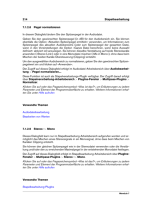 Page 228214 Stapelbearbeitung
7.1.2.8 Pegel normalisieren
In diesem Dialogfeld ändern Sie den Spitzenpegel in der Audiodatei.
Geben Sie den gewünschten Spitzenpegel (in dB) für den Audiobereich ein. Sie können
ebenfalls die Option »Aktuellen Spitzenpegel ermitteln« verwenden, um Informationen zum
Spitzenpegel des aktuellen Audiobereichs (oder zum Spitzenpegel der gesamten Datei,
wenn in den Voreinstellungen die Option »Ganze Datei berechnen, wenn keine Auswahl
deﬁniert« aktiviert ist) anzuzeigen. Sie können...