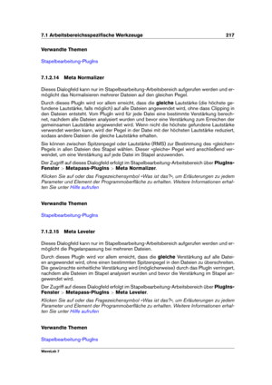 Page 2317.1 Arbeitsbereichsspeziﬁsche Werkzeuge 217
Verwandte Themen
Stapelbearbeitung-PlugIns
7.1.2.14 Meta Normalizer
Dieses Dialogfeld kann nur im Stapelbearbeitung-Arbeitsbereich aufgerufen werden und er-
möglicht das Normalisieren mehrerer Dateien auf den gleichen Pegel.
Durch dieses PlugIn wird vor allem erreicht, dass die gleicheLautstärke (die höchste ge-
fundene Lautstärke, falls möglich) auf alle Dateien angewendet wird, ohne dass Clipping in
den Dateien entsteht. Vom PlugIn wird für jede Datei eine...