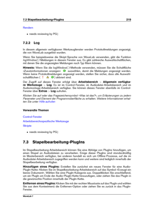 Page 2337.3 Stapelbearbeitung-PlugIns 219
Rendern
ˆ needs reviewing by PG g
7.2.2 Log
In diesem allgemein verfügbaren Werkzeugfenster werden Protokollmeldungen angezeigt,
die von WaveLab ausgelöst wurden.
Wenn Sie beispielsweise die Skript-Sprache von WaveLab verwenden, gibt die Funktion
logWindow( ) Meldungen in diesem Fenster aus. Es gibt zahlreiche Auswahlschaltﬂächen,
mit denen Sie die angezeigten Meldungen nach Typ ﬁltern können.
Hinweis: Wenn Sie die logWindow( )-Methode verwenden, müssen Sie die...