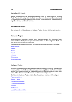 Page 234220 Stapelbearbeitung
Masterbereich-Presets
Hierbei handelt es sich um Masterbereich-Presets (nicht zu verwechseln mit einzelnen
PlugIn-Presets, d. h. es liegt stets eine Kette vor, selbst wenn diese nur ein Element umfasst).
Da diese Presets mehrere Effekte enthalten können, können sie bei der Stapelbearbeitung
in großem Umfang zum Einsatz kommen.
Masterbereich-PlugIns
Dies umfasst alle im Masterbereich verfügbaren PlugIns. Sie sind gleichermaßen sortiert.
Monopass-PlugIns
Monopass-PlugIns benötigen...