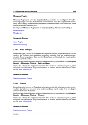 Page 2357.3 Stapelbearbeitung-PlugIns 221
Metapass-PlugIns
Metapass-PlugIns sind nur in der Stapelbearbeitung enthalten und benötigen mehrere Be-
arbeitungsgänge, bevor das Audiomaterial bearbeitet wird. Nach der Analyse des Audioma-
terials berücksichtigt ein Metapass-PlugIn sämtliche weitere PlugIns in der Effektkette, bevor
das Audiomaterial bearbeitet wird.
Die folgenden Metapass-PlugIns sind im Stapelbearbeitung-Arbeitsbereich verfügbar:
Meta Normalizer
Meta Leveler
Verwandte Themen
Audio-PlugIns...