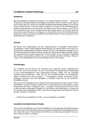 Page 2579.2 Allgemein verfügbare Werkzeuge 243
Snapshots
Mit den Schaltﬂäche »Snapshot hinzufügen« und »Letzten Snapshot löschen«
können Sie
Snapshots im aktuellen Spektrum hinzufügen und löschen. Diese werden (in einer anpass-
baren Farbe) über den Graph des aktuellen Spektrumsspitzenpegel gelegt, bis Sie erneut
auf das Symbol klicken, um einen weiteren Snapshot zu erzeugen. Eine Verwendungsmög-
lichkeit ist beispielsweise das Überprüfen der Effekte durch das Hinzufügen von EQ. Bis zu
fünf Snapshots können in...