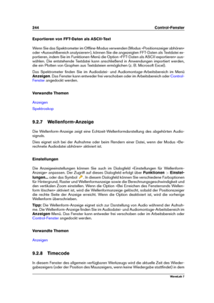 Page 258244 Control-Fenster
Exportieren von FFT-Daten als ASCII-Text
Wenn Sie das Spektrometer im Ofﬂine-Modus verwenden (Modus »Positionszeiger abhören«
oder »Auswahlbereich analysieren«), können Sie die angezeigten FFT-Daten als Textdatei ex-
portieren, indem Sie im Funktionen-Menü die Option »FFT-Daten als ASCII exportieren« aus-
wählen. Die entstehende Textdatei kann anschließend in Anwendungen importiert werden,
die ein Plotten von Graphen aus Textdateien ermöglichen (z. B. Microsoft Excel).
Das...