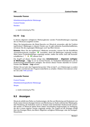 Page 260246 Control-Fenster
Verwandte Themen
Arbeitsbereichsspeziﬁsche Werkzeuge
Control-Fenster
Rendern
ˆ needs reviewing by PG g
9.2.10 Log
In diesem allgemein verfügbaren Werkzeugfenster werden Protokollmeldungen angezeigt,
die von WaveLab ausgelöst wurden.
Wenn Sie beispielsweise die Skript-Sprache von WaveLab verwenden, gibt die Funktion
logWindow( ) Meldungen in diesem Fenster aus. Es gibt zahlreiche Auswahlschaltﬂächen,
mit denen Sie die angezeigten Meldungen nach Typ ﬁltern können.
Hinweis: Wenn Sie die...