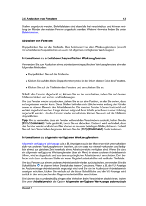 Page 273.5 Andocken von Fenstern 13
Stellen angedockt werden. Befehlsleisten sind ebenfalls frei verschiebbar und können ent-
lang der Ränder der meisten Fenster angedockt werden. Weitere Hinweise ﬁnden Sie unter
Befehlsleisten .
Abdocken von Fenstern
Doppelklicken Sie auf die Titelleiste. Dies funktioniert bei allen Werkzeugfenstern (sowohl
mit arbeitsbereichsspeziﬁschen als auch mit allgemein verfügbaren Werkzeugen).
Informationen zu arbeitsbereichsspeziﬁschen Werkzeugfenstern
Verwenden Sie zum Abdocken eines...