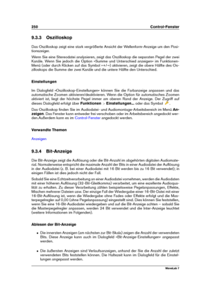 Page 264250 Control-Fenster
9.3.3 Oszilloskop
Das Oszilloskop zeigt eine stark vergrößerte Ansicht der Wellenform-Anzeige um den Posi-
tionszeiger.
Wenn Sie eine Stereodatei analysieren, zeigt das Oszilloskop die separaten Pegel der zwei
Kanäle. Wenn Sie jedoch die Option »Summe und Unterschied anzeigen« im Funktionen-
Menü (oder durch Klicken auf das Symbol »+/-«) aktivieren, zeigt die obere Hälfte des Os-
zilloskops die Summe der zwei Kanäle und die untere Hälfte den Unterschied.
Einstellungen
Im Dialogfeld...